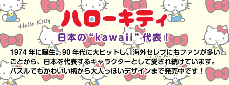 キャラクター「ハローキティ」のジグソーパズルのページです。日本の“kawaii”代表！1974年に誕生し、90年代には大ヒット。海外セレブにもファンの多いハローキティのパズルは、かわいい柄から大人っぽいデザインまでご用意しております♪