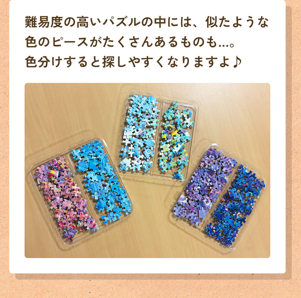 難易度の高いパズルの中には、似たような色のピースがたくさんあるものも…。色分けすると探しやすくなりますよ♪